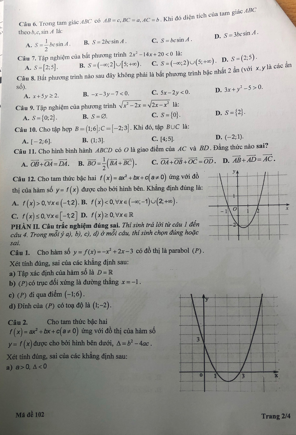 Trong tam giác ABC có AB=c,BC=a,AC=b. Khi đó diện tích của tam giác ABC
theo b, c, sin A là:
A. S= 1/2 bcsin A. B. S=2bcsin A. C. S=bcsin A. D. S=3bcsin A.
Câu 7. Tập nghiệm của bất phương trình 2x^2-14x+20<0</tex> là:
A. S=[2;5]. B. S=(-∈fty ;2]∪ [5;+∈fty ). C. S=(-∈fty ;2)∪ (5;+∈fty ) D. S=(2;5).
Câu 8. Bất phương trình nào sau đây không phải là bất phương trình bậc nhất 2 ẩn (với x, y là các ẩn
số). D. 3x+y^2-5>0.
A. x+5y≥ 2. B. -x-3y-7<0. C. 5x-2y<0.
Câu 9. Tập nghiệm của phương trình sqrt(x^2-2x)=sqrt(2x-x^2) là:
A. S= 0;2 . B. S=varnothing . C. S= 0 . D. S= 2 .
Câu 10. Cho tập hợp B=(1;6];C=[-2;3]. Khi đó, tập B∪ C là:
C.
A. [-2;6]. B. (1;3]. [4;5].
D. (-2;1).
Câu 11. Cho hình bình hành ABCD có O là giao điểm của AC và BD. Đẳng thức nào sai?
A. vector OB+vector OA=vector DA. B. overline BO= 1/2 (overline BA+overline BC). C. vector OA+vector OB+vector OC=vector OD. D. vector AB+vector AD=vector AC.
Câu 12. Cho tam thức bậc hai f(x)=ax^2+bx+c(a!= 0) ứng với đồ
thị của hàm số y=f(x) được cho bởi hình bên. Khẳng định đúng là:
A. f(x)>0,forall x∈ (-1;2). B. f(x)<0,forall x∈ (-∈fty ;-1)∪ (2;+∈fty ).
C. f(x)≤ 0,forall x∈ [-1;2] D. f(x)≥ 0,forall x∈ R
PHÀN II. Câu trắc nghiệm đúng sai. Thí sinh trả lời từ câu 1 đến
câu 4. Trong mỗi ý a), b), c), d) ở mỗi câu, thí sinh chọn đúng hoặc
sai.
Câu 1. Cho hàm số y=f(x)=-x^2+2x-3 có đồ thị là parabol (P) .
Xét tính đúng, sai của các khẳng định sau:
a) Tập xác định của hàm số là D=R
b) (P) có trục đối xứng là đường thẳng x=-1.
c) (P) đi qua điểm (-1;6).
d) Đỉnh của (P) có toạ độ là (1;-2).
Câu 2.  Cho tam thức bậc hai
f(x)=ax^2+bx+c(a!= 0) ứng với đồ thị của hàm số
y=f(x) được cho bởi hình bên dưới, △ =b^2-4ac.
Xét tính đúng, sai của các khẳng định sau:
a) a>0,△ <0</tex>
Mã đề 102
Trang 2/4