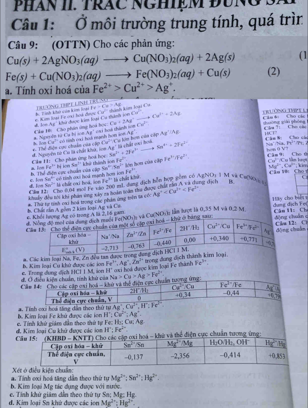 PHAN II. TRÁC NGHIệM ĐUNG S.
Câu 1: Ở môi trường trung tính, quá trìn
Câu 9: (OTTN) Cho các phản ứng:
Cu(s)+2AgNO_3(aq)to Cu(NO_3)_2(aq)+2Ag(s)
(1
Fe(s)+Cu(NO_3)_2(aq)to Fe(NO_3)_2(aq)+Cu(s)
(2)
a. Tính oxi hoá của Fe^(2+)>Cu^(2+)>Ag^+.
TRưỜNG THPT LINH TRÜNg
b. Tính khử của kim loại Fe Cu>Ag.
TRƯỜNG THPT LI
c. Kim loại Fe oxi hoá được Cu^(2+) thành kim loại Cu.
Câu 6: Cho các
d. lon Ag^+ khử được kim loại Cu thành ion Cu^(2+),
Cầu 10: Cho phản ứng hoá học:
a. Nguyên tử Cu bị ion Ag^+ oxi hoá thành ion Cu+2Ag^+to Cu^(2+)+2Ag. Cu^(2+)
thường giải phóng
Câu 7: Cho các
b. Ion Cu^(2+) có tinh oxi hoá mạnh hơn ion
e. Thể điện cực chuẩn của cặp Cu^(2+)/ Cu lớn hơn của cập Ag^+. Ag^+/Ag.
HCl?
Câu 8: Cho các
đ. Nguyên tử Cu là chất khử, ion Ag' là chất oxi hoá. Sn^(4+)+2Fe^(2+).
Na.Pt^(2+)/Pt:
Na^(/Na
Câu 11: Cho phản ứng hoá học: Sn^2+)+2Fe^(3+) hơn 0 V? Câu 9: Cho th
a. Ion Fe^(3+)b i ion Sn²* khử thành ion Fe^(2+).
b. Thể điện cực chuẩn của cặp Sn^(4+)/Sn^(2+) lớn hơn của cặp Fe^(3+)/Fe^(2+).
Cu^(2+)/Cu u lần lượt
Mg^(2+).Cu^(2+); kim
c. Ion Sn^(4+) có tính oxi hoá mạnh hơn ion Fe^(3+).
Câu 10: Cho t
d. Ion Sn^(2+) là chất oxi hoá, ion Fe^(3+)la chất khử.
ng dịch B.
Cân 12: Cho 0,04 mol Fe vào 200 mL dung dịch hỗn hợp gồm có AgNO_31M và Cu(NO_3)_2O_5
khuẩy đều tới khi phản ứng xảy ra hoàn toàn thu đư C
a. Thứ tự tính oxi hoá trong các phản ứng trên ta có: Ag^+
dung dịch Fe(
b. Chất rắn A gồm 2 kim loại Ag và Cu. Hãy cho biếtt
c. Khối lượng Ag có trong A là 2,16 gam.
d. và Cu(NO_3)_2 lần lượt là 0,35 M và 0,2 M.  Câu 11: Ch
Cử ở bảng sau: động chuẩn c
: Ch
uẩn
a. Các kim loại Na, Fe, Zn đều t
b. Kim loại Cu khử được các ion Fe^(3+),Ag^+,Zn^(2+) trong dung dịch
e. Trong dung dịch HCl 1 M, ion H^+ oxi hoá được kim loại Fe thành Fe^(3+).
đ. Ở điều kiện chuẩn, tính khử của Na>Cu>Ag>Fe^(2+)
Câu 14: Cho các cặp oxi hoá - khử và thể điện cực chuẩn tương ứng:
Cặp oxi hóa - khử 2H^+/H_2 Cu^(2+)/Cu Fe^(2+) D Fe Ag^+|A|
Thế điện cực chuân, V 0 +0,34
-0,44 0,79
a. Tính oxi hoá tăng dần theo thứ tự Ag^+,Cu^(2+),H^+;Fe^(2+).
b. Kim loại Fe khủ được các ion H^+;Cu^(2+);Ag^+.
c. Tính khử giảm dần theo thứ tự Fe: H_2;C u; Ag.
d. Kim loại Cu khử được các ion H^+;Fe^(2+).
C- khử và thế điện cực chuẩn tương ứng:
Xét ở điều kiện chuẩn:
a. Tính oxi hoá tăng dần theo thứ tự Mg^(2+);Sn^(2+);Hg^(2+).
b. Kim loại Mg tác dụng được với nước.
c. Tính khử giảm dần theo thứ tự Sn; Mg; Hg.
d. Kim loại Sn khử được các ion Mg^(2+);Hg^(2+).