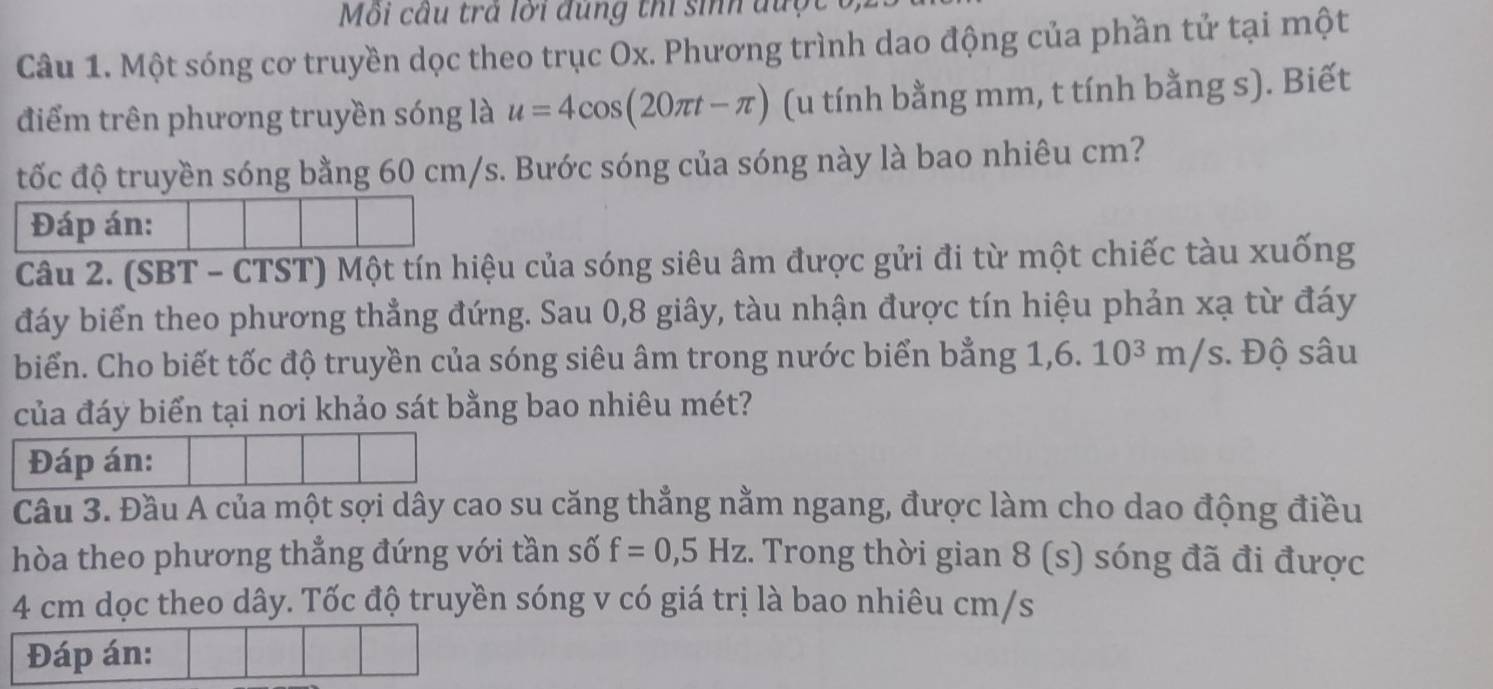 Môi cầu trả lời đùng thi sinh đượt 
Câu 1. Một sóng cơ truyền dọc theo trục Ox. Phương trình dao động của phần tử tại một 
điểm trên phương truyền sóng là u=4cos (20π t-π ) (u tính bằng mm, t tính bằng s). Biết 
tốc độ truyền sóng bằng 60 cm/s. Bước sóng của sóng này là bao nhiêu cm? 
Đáp án: 
Câu 2. (SBT - CTST) Một tín hiệu của sóng siêu âm được gửi đi từ một chiếc tàu xuống 
đáy biển theo phương thẳng đứng. Sau 0, 8 giây, tàu nhận được tín hiệu phản xạ từ đáy 
biển. Cho biết tốc độ truyền của sóng siêu âm trong nước biển bằng 1, 6. 10³ m/s. Độ sâu 
của đáy biển tại nơi khảo sát bằng bao nhiêu mét? 
Đáp án: 
Cầu 3. Đầu A của một sợi dây cao su căng thẳng nằm ngang, được làm cho dao động điều 
hòa theo phương thẳng đứng với tần số f=0, 5Hz :. Trong thời gian 8 (s) sóng đã đi được
4 cm dọc theo dây. Tốc độ truyền sóng v có giá trị là bao nhiêu cm/s
Đáp án: