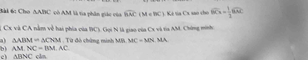 Cho △ ABC có AM là tia phân giác của widehat BAC(M∈ BC). Ké tia Cx sao cho widehat BCx= 1/2 widehat BAC
( Cx và CA nằm về hai phía của BC). Gọi N là giao của Cx và tia AM. Chứng minh: 
a) △ ABM≌ △ CNM , Từ đó chứng minh MB, MC=MN , MA 
b) AM, NC=BM, AC. 
c) △ BNC cân