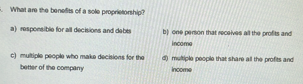 What are the benefits of a sole proprietorship?
a) responsible for all decisions and debts b) one person that receives all the profits and
income
c) multiple people who make decisions for the d) multiple people that share all the profits and
better of the company income