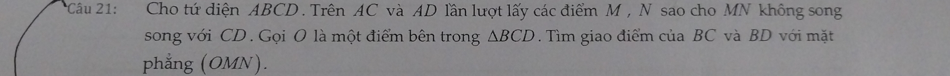 Cho tứ diện ABCD. Trên AC và AD lần lượt lấy các điểm M , N sao cho MN không song 
song với CD. Gọi O là một điểm bên trong △ BCD. Tìm giao điểm của BC và BD với mặt 
phẳng (OMN).