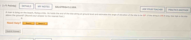 DETAILS MY NOTES SALGTRIG4 5.2.059. ASK YOUR TEACHER PRACTICE ANOTHER 
A man is lying on the beach, flying a kite. He holds the end of the kite string at ground level and estimates the angle of elevation of the kite to be 50°
above the ground? (Round your answer to the nearest foot.) . If the string is 375 ft long, how high is the kite 
_ 
Need Help? Read I Wärtich I 
Submit Answer