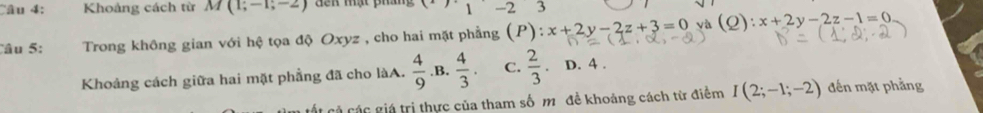 Khoảng cách từ M(1;-1;-2) đến mạt ph x_1-23
Câu 5: Trong không gian với hệ tọa độ Oxyz , cho hai mặt phẳng (P):x+2y-2z+3=0 và (Q): x+2y-2z-1=0
Khoảng cách giữa hai mặt phẳng đã cho làA.  4/9  .B.  4/3 . C.  2/3  D. 4.
Cát cả các giá trị thực của tham số m đề khoảng cách từ điểm I(2;-1;-2) đến mặt phẳng