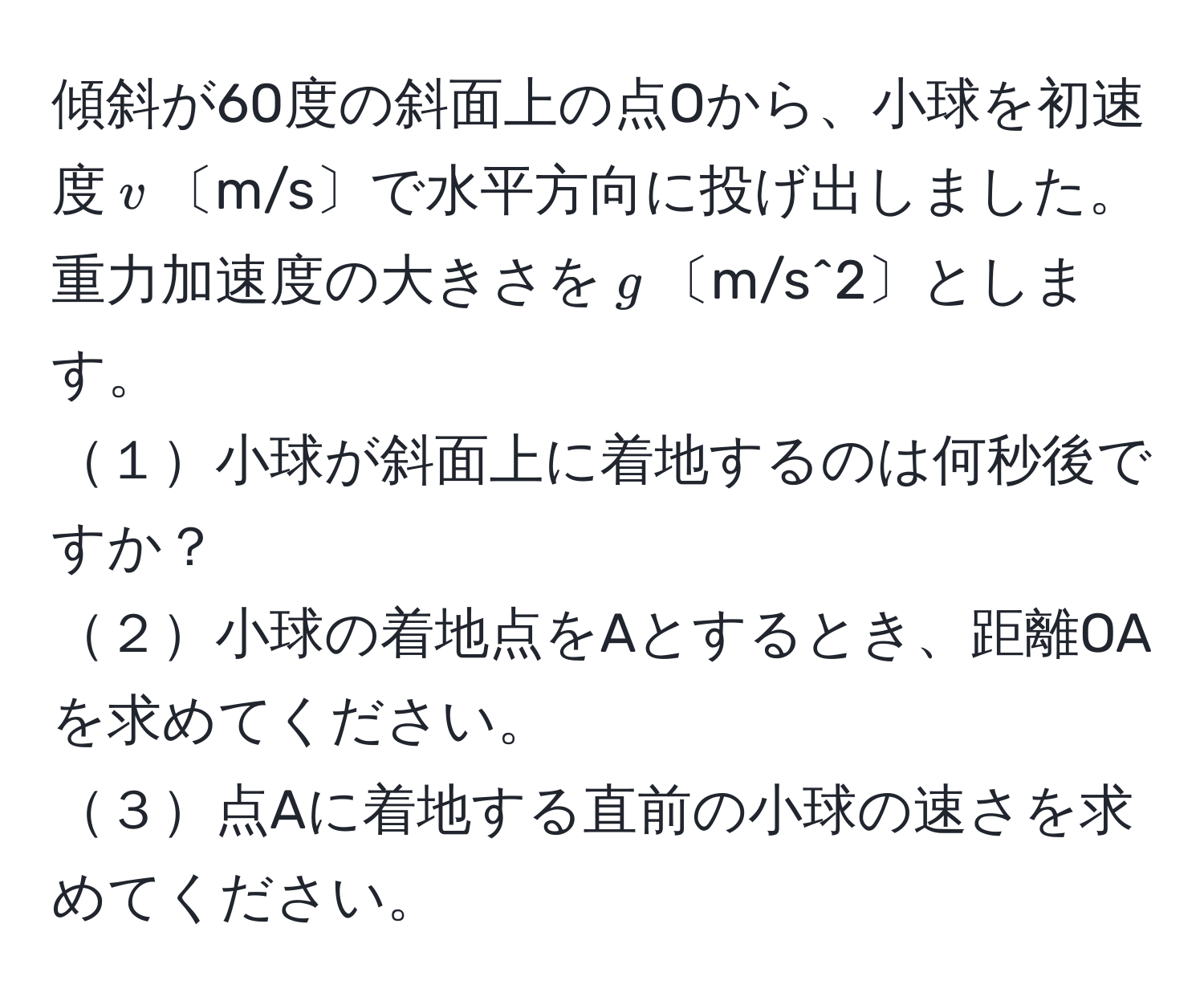 傾斜が60度の斜面上の点Oから、小球を初速度$v$〔m/s〕で水平方向に投げ出しました。重力加速度の大きさを$g$〔m/s^2〕とします。
１小球が斜面上に着地するのは何秒後ですか？
２小球の着地点をAとするとき、距離OAを求めてください。
３点Aに着地する直前の小球の速さを求めてください。