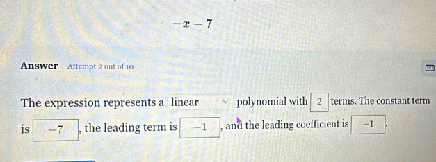 -x-7
Answer Attempt 2 out of 10 
The expression represents a linear polynomial with 2 terms. The constant term 
is □ -7 , the leading term is -1 , and the leading coefficient is -1