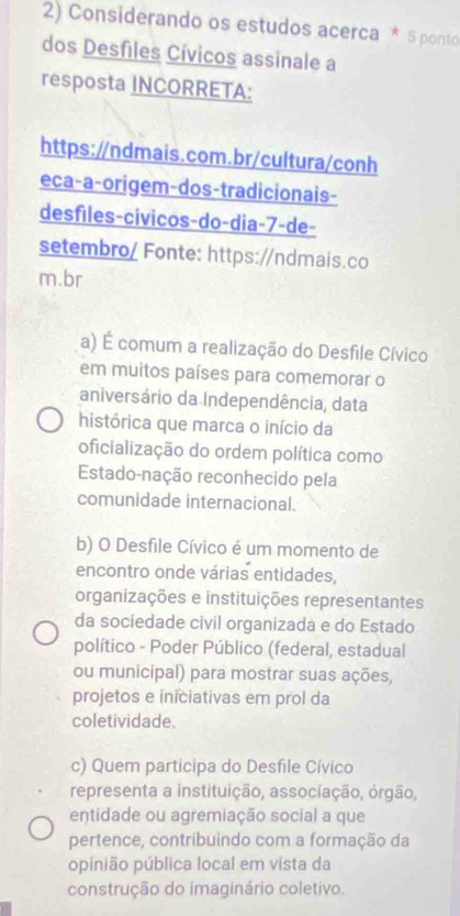 Considerando os estudos acerca * 5 ponto
dos Desfiles Cívicos assinale a
resposta INCORRETA:
https://ndmais.com.br/cultura/conh
eca-a-origem-dos-tradicionais-
desfiles-civicos-do-dia-7-de-
setembro/ Fonte: https://ndmais.co
m.br
a) É comum a realização do Desfile Cívico
em muitos países para comemorar o
aniversário da Independência, data
histórica que marca o início da
oficialização do ordem política como
Estado-nação reconhecido pela
comunidade internacional.
b) O Desfile Cívico é um momento de
encontro onde várias entidades,
organizações e instituições representantes
da sociedade civil organizada e do Estado
político - Poder Público (federal, estadual
ou municipal) para mostrar suas ações,
projetos e iniciativas em prol da
coletividade.
c) Quem participa do Desfile Cívico
representa a instituição, associação, órgão,
entidade ou agremiação social a que
pertence, contribuindo com a formação da
opinião pública local em vista da
construção do imaginário coletivo.