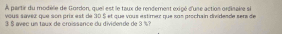 À partir du modèle de Gordon, quel est le taux de rendement exigé d'une action ordinaire si 
vous savez que son prix est de 30 $ et que vous estimez que son prochain dividende sera de
3 $ avec un taux de croissance du dividende de 3 %?