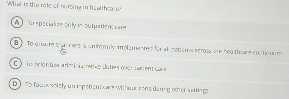 What is the role of nursing in healthcare?
A To specialize only in outpatient care
B  To ensure that care is uniformly implemented for all patients across the healthcare continuum
C  To prioritize administrative duties over patient care
D To focus solely on inpatient care without considering other settings