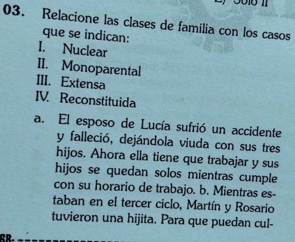 Relacione las clases de familia con los casos 
que se indican: 
I. Nuclear 
II. Monoparental 
III. Extensa 
IV. Reconstituida 
a. El esposo de Lucía sufrió un accidente 
y falleció, dejándola viuda con sus tres 
hijos. Ahora ella tiene que trabajar y sus 
hijos se quedan solos mientras cumple 
con su horario de trabajo. b. Mientras es- 
taban en el tercer ciclo, Martín y Rosario 
tuvieron una hijita. Para que puedan cul-