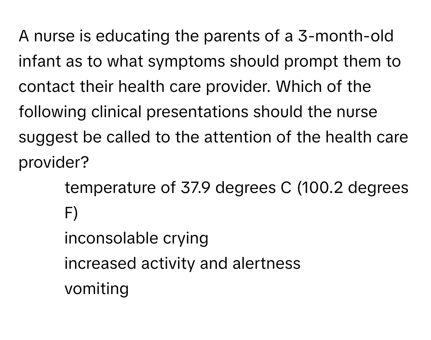 A nurse is educating the parents of a 3-month-old infant as to what symptoms should prompt them to contact their health care provider. Which of the following clinical presentations should the nurse suggest be called to the attention of the health care provider?

1) temperature of 37.9 degrees C (100.2 degrees F)
2) inconsolable crying
3) increased activity and alertness
4) vomiting