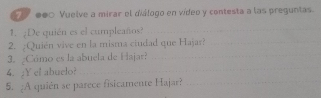 Vuelve a mirar el diálogo en vídeo y contesta a las preguntas. 
1. ¿De quién es el cumpleaños? 
_ 
2. ¿Quién vive en la misma ciudad que Hajar?_ 
_ 
3. ¿Cómo es la abuela de Hajar?_ 
4. ¿Y el abuelo? 
5. ¿A quién se parece físicamente Hajar?_