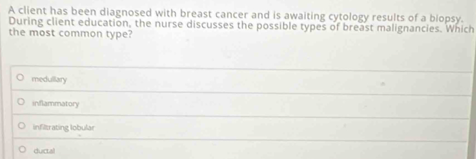 A client has been diagnosed with breast cancer and is awaiting cytology results of a biopsy.
During client education, the nurse discusses the possible types of breast malignancies. Which
the most common type?
medullary
inflammatory
infiltrating lobular
ductal