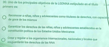 Uno de los principales objetivos de la LGDNNA estipulado en el título 2
primero es:
Reconocer a niñas, niños y adolescentes como titulares de derechos, con capacid
de goce de los mismos
Garantizar los derechos de las niñas, niños y adolescentes establecidos en la
constitución política de los Estados Unidos Mexicanos
Crear y regular a los organismos internacionales, nacionales y locales que
resguardarán los derechos de las NNA