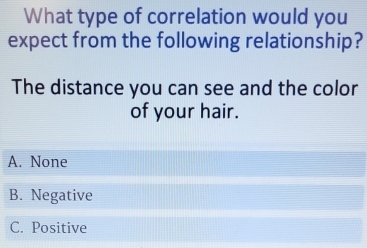 What type of correlation would you
expect from the following relationship?
The distance you can see and the color
of your hair.
A. None
B. Negative
C. Positive