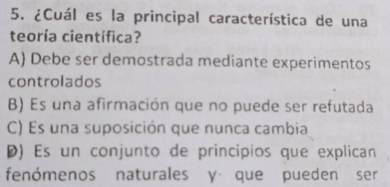 ¿Cuál es la principal característica de una
teoría científica?
A) Debe ser demostrada mediante experimentos
controlados
B) Es una afirmación que no puede ser refutada
C) Es una suposición que nunca cambia
D) Es un conjunto de principios que explican
fenómenos naturales y que pueden ser