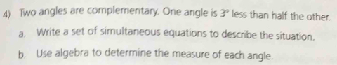 Two angles are complementary. One angle is 3° less than half the other. 
a. Write a set of simultaneous equations to describe the situation. 
b. Use algebra to determine the measure of each angle.