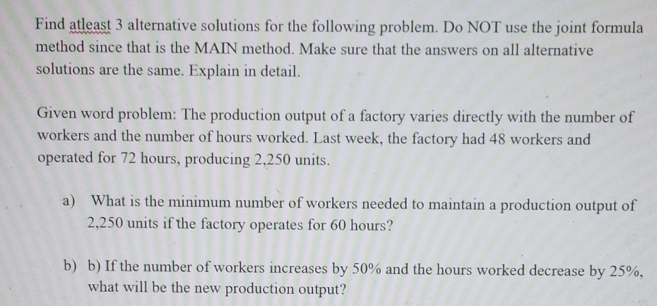 Find atleast 3 alternative solutions for the following problem. Do NOT use the joint formula 
method since that is the MAIN method. Make sure that the answers on all alternative 
solutions are the same. Explain in detail. 
Given word problem: The production output of a factory varies directly with the number of 
workers and the number of hours worked. Last week, the factory had 48 workers and 
operated for 72 hours, producing 2,250 units. 
a) What is the minimum number of workers needed to maintain a production output of
2,250 units if the factory operates for 60 hours? 
b) b) If the number of workers increases by 50% and the hours worked decrease by 25%, 
what will be the new production output?