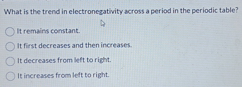 What is the trend in electronegativity across a period in the periodic table?
It remains constant.
It first decreases and then increases.
It decreases from left to right.
It increases from left to right.