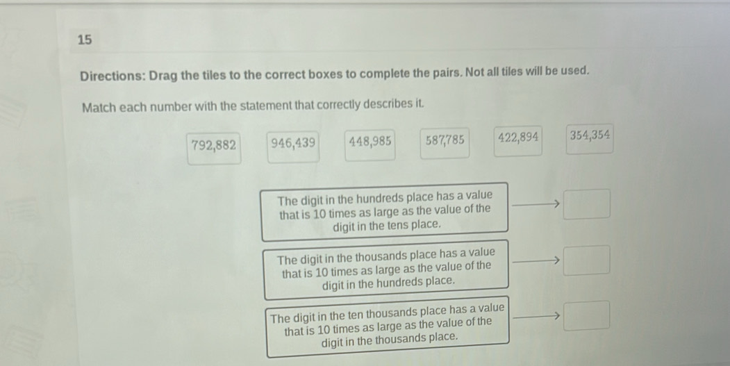 Directions: Drag the tiles to the correct boxes to complete the pairs. Not all tiles will be used.
Match each number with the statement that correctly describes it.
792,882 946, 439 448, 985 587, 785 422, 894 354,354
The digit in the hundreds place has a value
that is 10 times as large as the value of the □ 
digit in the tens place.
The digit in the thousands place has a value
that is 10 times as large as the value of the □ 
digit in the hundreds place.
The digit in the ten thousands place has a value
that is 10 times as large as the value of the°
digit in the thousands place.