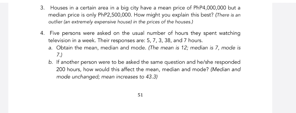 Houses in a certain area in a big city have a mean price of PhP4,000,000 but a 
median price is only PhP2,500,000. How might you explain this best? (There is an 
outlier (an extremely expensive house) in the prices of the houses.) 
4. Five persons were asked on the usual number of hours they spent watching 
television in a week. Their responses are: 5, 7, 3, 38, and 7 hours. 
a. Obtain the mean, median and mode. (The mean is 12; median is 7, mode is
7.) 
b. If another person were to be asked the same question and he/she responded
200 hours, how would this affect the mean, median and mode? (Median and 
mode unchanged; mean increases to 43.3) 
51