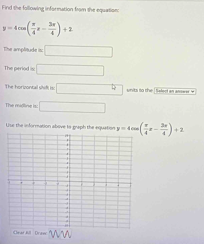 Find the following information from the equation:
y=4cos ( π /4 x- 3π /4 )+2. 
The amplitude is: □ 
The period is: □ 
The horizontal shift is: □ units to the Select an answer 
The midline is: □ 
Use the information above to graph the equation y=4cos ( π /4 x- 3π /4 )+2. 
Clear All Draw: