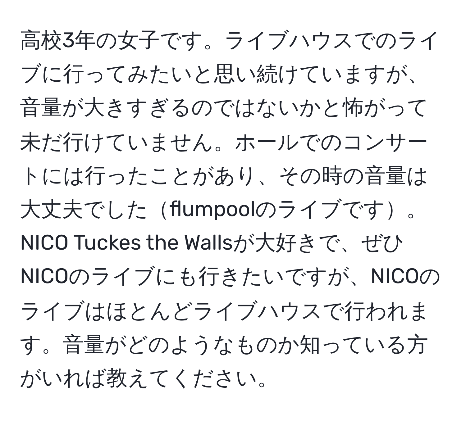 高校3年の女子です。ライブハウスでのライブに行ってみたいと思い続けていますが、音量が大きすぎるのではないかと怖がって未だ行けていません。ホールでのコンサートには行ったことがあり、その時の音量は大丈夫でしたflumpoolのライブです。NICO Tuckes the Wallsが大好きで、ぜひNICOのライブにも行きたいですが、NICOのライブはほとんどライブハウスで行われます。音量がどのようなものか知っている方がいれば教えてください。