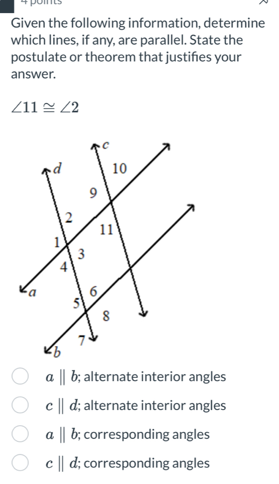 poits
Given the following information, determine
which lines, if any, are parallel. State the
postulate or theorem that justifies your
answer.
∠ 11≌ ∠ 2
abeginvmatrix endvmatrix b; alternate interior angles
c||d; alternate interior angles
abeginvmatrix endvmatrix b; corresponding angles
c||d; corresponding angles