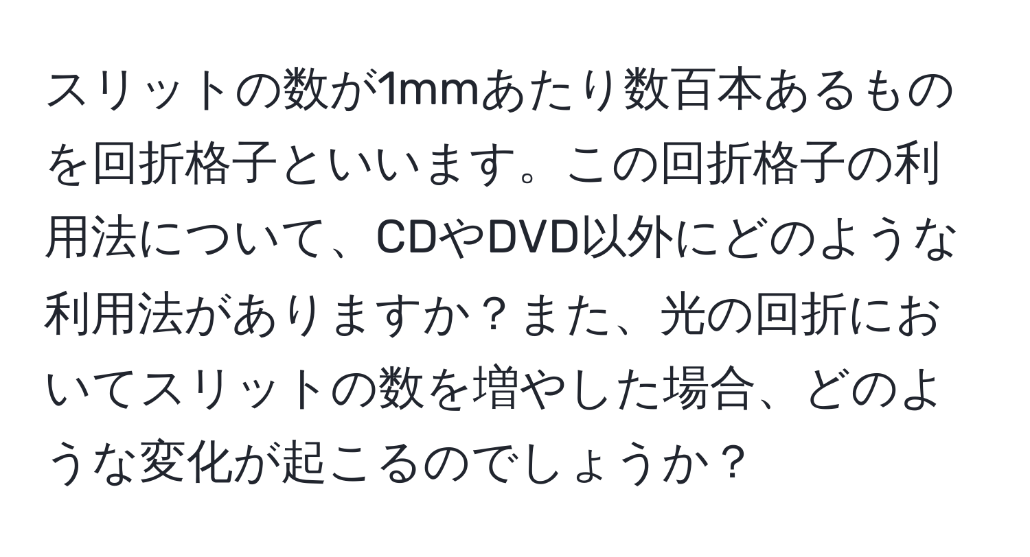 スリットの数が1mmあたり数百本あるものを回折格子といいます。この回折格子の利用法について、CDやDVD以外にどのような利用法がありますか？また、光の回折においてスリットの数を増やした場合、どのような変化が起こるのでしょうか？