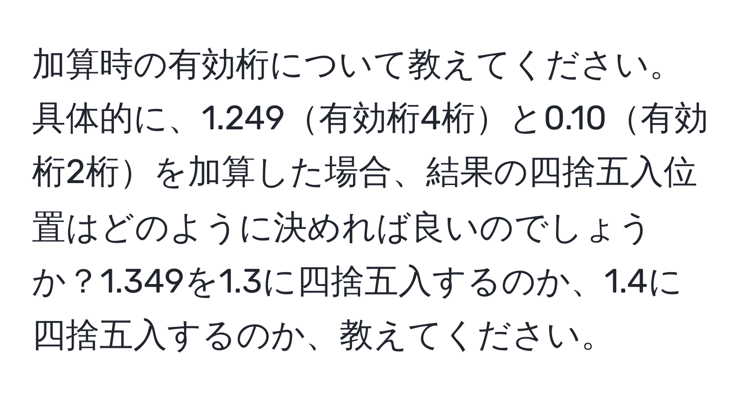 加算時の有効桁について教えてください。具体的に、1.249有効桁4桁と0.10有効桁2桁を加算した場合、結果の四捨五入位置はどのように決めれば良いのでしょうか？1.349を1.3に四捨五入するのか、1.4に四捨五入するのか、教えてください。