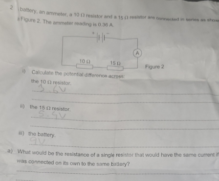 battery, an ammeter, a 10 Ω resistor and a 15 Ω resistor are connected in series as show 
#Figure 2. The ammeter reading is 0.36 A. 
i) Calcula the potential difference across: 
the 10Ω resistor. 
_ 
_ 
ii) the 15 Ω resistor. 
_ 
_ 
iii) the battery. 
_ 
a) What would be the resistance of a single resistor that would have the same current i 
was connected on its own to the same battery? 
_ 
_