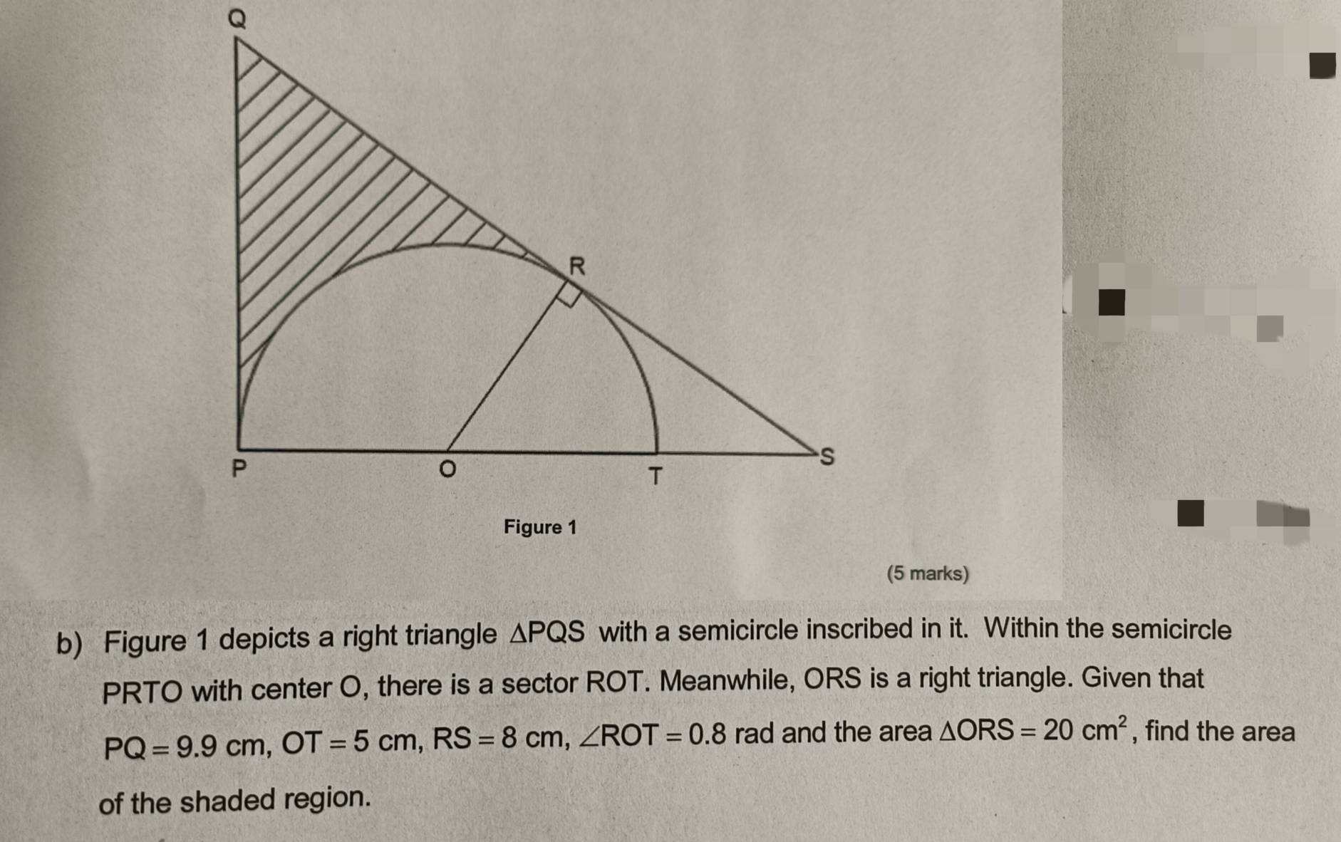 Figure 1 depicts a right triangle △ PQS with a semicircle inscribed in it. Within the semicircle
PRTO with center O, there is a sector ROT. Meanwhile, ORS is a right triangle. Given that
PQ=9.9cm, OT=5cm, RS=8cm, ∠ ROT=0.8 rad and the area △ ORS=20cm^2 , find the area 
of the shaded region.