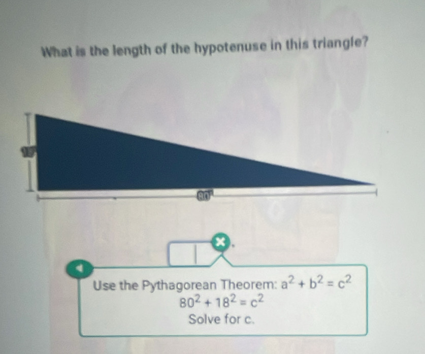 What is the length of the hypotenuse in this triangle? 
x.
a
Use the Pythagorean Theorem: a^2+b^2=c^2
80^2+18^2=c^2
Solve for c.