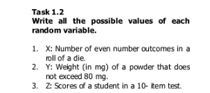 Task 1.2 
Write all the possible values of each 
random variable. 
1. X : Number of even number outcomes in a 
roll of a die. 
2. Y : Weight (in mg) of a powder that does 
not exceed 80 mg. 
3. Z : Scores of a student in a 10 - item test.