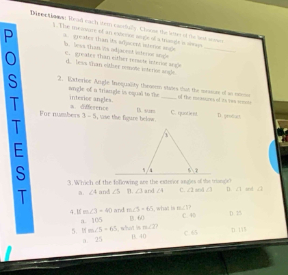 Directions: Read each item carefully. Choose the letter of the best answer
1. The measure of an exterior angle of a triangle is always
P a. greater than its adjacent interior angle_
b. less than its adjacent interior angle
c. greater than either remote interior angle
d. less than either remote interior angle.
S 2. Exterior Angle Inequality theorem states that the measure of an extenor
angle of a triangle is equal to the _of the measures of its two remote
T interior angles.
a. difference B. sum C. quotient
For numbers 3-5 , use the figure below. D. product
T
E
S 3. Which of the following are the exterior angles of the triangle?
T a. ∠ 4 and ∠ 5 B. ∠ 3 and ∠ 4 C. ∠ 2 and ∠ 3 D. ∠ 1 and ∠2
4.lf m∠ 3=40 and m∠ 5=65 , what is m∠ 1 C. 40 D. 25
a. 105 B. 60
5. If m∠ 5=65 , what is m∠ 2 D. 115
a. 25 B. 40
C. 65