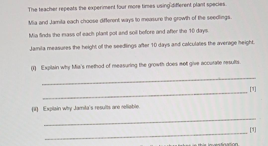 The teacher repeats the experiment four more times using different plant species. 
Mia and Jamila each choose different ways to measure the growth of the seedlings. 
Mia finds the mass of each plant pot and soil before and after the 10 days. 
Jamila measures the height of the seedlings after 10 days and calculates the average height. 
(i) Explain why Mia's method of measuring the growth does not give accurate results. 
_ 
_ 
[1] 
(ii) Explain why Jamila's results are reliable. 
_ 
_ 
[1] 
s h is in v estigation .