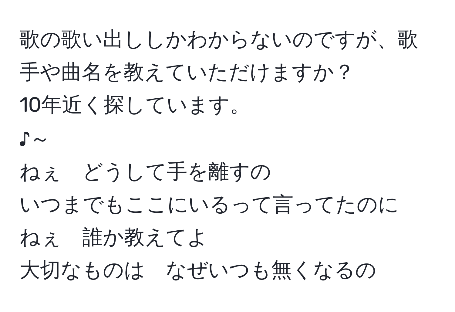 歌の歌い出ししかわからないのですが、歌手や曲名を教えていただけますか？  
10年近く探しています。  
♪～  
ねぇ　どうして手を離すの  
いつまでもここにいるって言ってたのに  
ねぇ　誰か教えてよ  
大切なものは　なぜいつも無くなるの