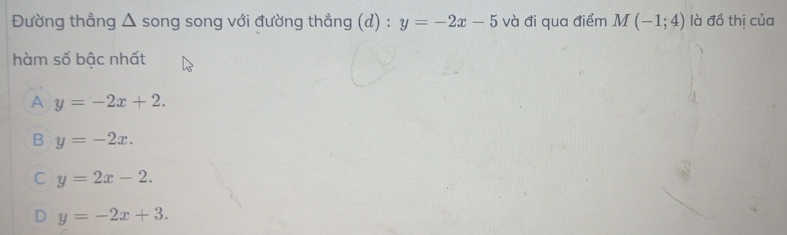 Đường thẳng △ song song với đường thẳng (d) : y=-2x-5 và đi qua điểm M(-1;4) là đồ thị của
hàm số bậc nhất
A y=-2x+2.
B y=-2x.
C y=2x-2.
D y=-2x+3.