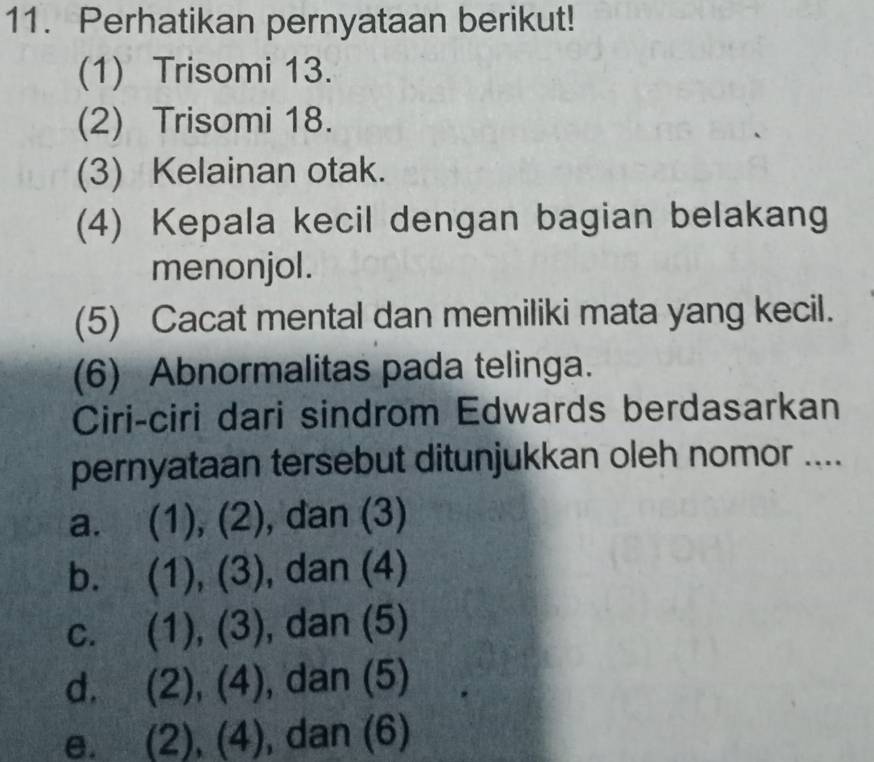 Perhatikan pernyataan berikut!
(1) Trisomi 13.
(2) Trisomi 18.
(3) Kelainan otak.
(4) Kepala kecil dengan bagian belakang
menonjol.
(5) Cacat mental dan memiliki mata yang kecil.
(6) Abnormalitas pada telinga.
Ciri-ciri dari sindrom Edwards berdasarkan
pernyataan tersebut ditunjukkan oleh nomor ....
a. (1),(2) , dan (3)
b. (1),(3) , dan (4)
C. (1),(3) , dan (5)
d. (2),(4) , dan (5)
e. (2),(4) , dan (6)