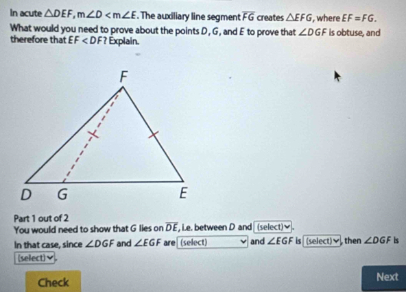 In acute △ DEF, m∠ D . The auxiliary line segment overline FG creates △ EFG , where EF=FG. 
What would you need to prove about the points D, G, and E to prove that ∠ DGF is obtuse, and 
therefore that EF ? Explain. 
Part 1 out of 2 
You would need to show that G lies on overline DE , i.e. between D and (select)✔. 
In that case, since ∠ DGF and ∠ EGF are (select) and ∠ EGF is (select) then ∠ DGF is 
(select) 
Check Next