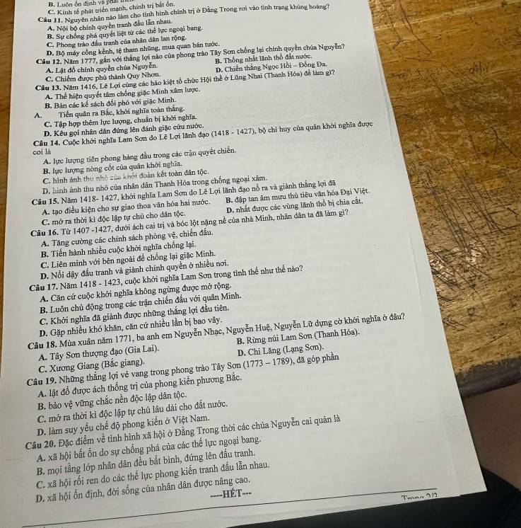 B. Luôn ốn định và phát u
C. Kinh tế phát triển mạnh, chính trị bắt ổn
Câu 11. Nguyễn nhân nào làm cho tinh hình chính trị ở Đằng Trong roi vào tình trạng khủng hoàng?
A. Nội bộ chính quyền tranh đầu lần nhau.
B. Sự chống phá quyết liệt từ các thể lực ngoại bang.
C. Phong trào đầu tranh của nhân dân lan rộng
D. Bộ máy cổng kênh, tệ tham nhũng, mua quan bán tước.
Câu 12. Năm 1777, gắn với thắng lợi nào của phong trào Tây Sơn chống lại chính quyền chúa Nguyễn?
B. Thống nhất lãnh thổ đất nước,
A. Lật đồ chính quyền chúa Nguyễn. D. Chiến thắng Ngọc Hồi - Đồng Đa.
C. Chiếm được phủ thành Quy Nhơn.
Cầu 13. Năm 1416, Lê Lợi cùng các hào kiệt tổ chức Hội thể ở Lũng Nhai (Thanh Hóa) để làm gì?
A. Thể hiện quyết tâm chống giặc Minh xâm lược.
B. Bàn các kể sách đối phó với giặc Minh.
A. Tiến quân ra Bắc, khởi nghĩa toàn thắng.
C. Tập hợp thêm lực lượng, chuẩn bị khởi nghĩa.
D. Kêu gọi nhân dân đứng lên đánh giặc cứu nước.
coi là  Câu 14. Cuộc khởi nghĩa Lam Sơn do Lê Lợi lãnh đạo (1418 - 1427), bộ chỉ huy của quân khởi nghĩa được
A. lực lượng tiên phong hàng đầu trong các trận quyết chiến.
B. lực lượng nòng cốt của quân khởi nghĩa.
C. hình ảnh thu nhỏ của khối đoàn kết toàn dân tộc.
D. hình ảnh thu nhỏ của nhân dân Thanh Hóa trong chống ngoại xâm.
Câu 15. Năm 1418- 1427, khởi nghĩa Lam Sơn do Lê Lợi lãnh đạo nổ ra và giành thắng lợi đã
A. tạo điều kiện cho sự giao thoa văn hóa hai nước. B. đập tan âm mưu thủ tiêu văn hóa Đại Việt.
C. mở ra thời kì độc lập tự chủ cho dân tộc. D. nhất được các vùng lãnh thổ bị chia cất,
Cầu 16. Từ 1407 -1427, dưới ách cai trị và bóc lột nặng nề của nhà Minh, nhân dân ta đã làm gì?
A. Tăng cường các chính sách phòng vệ, chiến đấu.
B. Tiến hành nhiều cuộc khởi nghĩa chống lại.
C. Liên minh với bên ngoài để chống lại giặc Minh.
D. Nổi dậy đấu tranh và giảnh chính quyền ở nhiều nơi.
Cầu 17. Năm 1418 - 1423, cuộc khởi nghĩa Lam Sơn trong tình thế như thế nào?
A. Căn cứ cuộc khởi nghĩa không ngừng được mở rộng.
B. Luôn chủ động trong các trận chiến đấu với quân Minh.
C. Khởi nghĩa đã giành được những thắng lợi đầu tiên.
D. Gặp nhiều khó khăn, căn cứ nhiều lần bị bao vây.
Câu 18. Mùa xuân năm 1771, ba anh em Nguyễn Nhạc, Nguyễn Huệ, Nguyễn Lữ dựng cờ khởi nghĩa ở đâu?
A. Tây Sơn thượng đạo (Gia Lai). B. Rừng núi Lam Sơn (Thanh Hóa).
D. Chi Lăng (Lạng Sơn).
Câu 19. Những thắng lợi vẻ vang trong phong trào Tây Sơn (1773 - 1789), đã góp phần C. Xương Giang (Bắc giang).
A. lật đổ được ách thống trị của phong kiến phương Bắc.
B. bảo vệ vững chắc nền độc lập dân tộc.
C. mở ra thời kì độc lập tự chủ lâu dài cho đất nước.
D. làm suy yếu chế độ phong kiến ở Việt Nam.
Câu 20. Đặc điểm về tình hình xã hội ở Đằng Trong thời các chúa Nguyễn cai quản là
A. xã hội bất ổn do sự chống phá của các thể lực ngoại bang.
B. mọi tầng lớp nhân dân đều bất bình, đứng lên đấu tranh.
C. xã hội rối ren do các thế lực phong kiến tranh đấu lẫn nhau.
D. xã hội ổn định, đời sống của nhân dân được nâng cao.
===-HÉT===
Trana 21