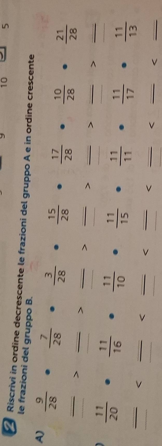 10 
5 
Riscrivi in ordine decrescente le frazioni del gruppo A e in ordine crescente 
le frazioni del gruppo B. 
A)  9/28 .  7/28 
 3/28 .  15/28 .  17/28 
_
 10/28  ·  21/28 
_ 
_ = 
_ 
> _ = 
> 
_ 
> _ _ 
 11/20 ·  11/16 
_ 
_ = _ 
_ 
=
 11/10 
_
 11/15  ·
·  11/11 
,..  11/17 
 11/13 
_< _ x_
< _ overline ^circ   < _ = 
_ frac circ 