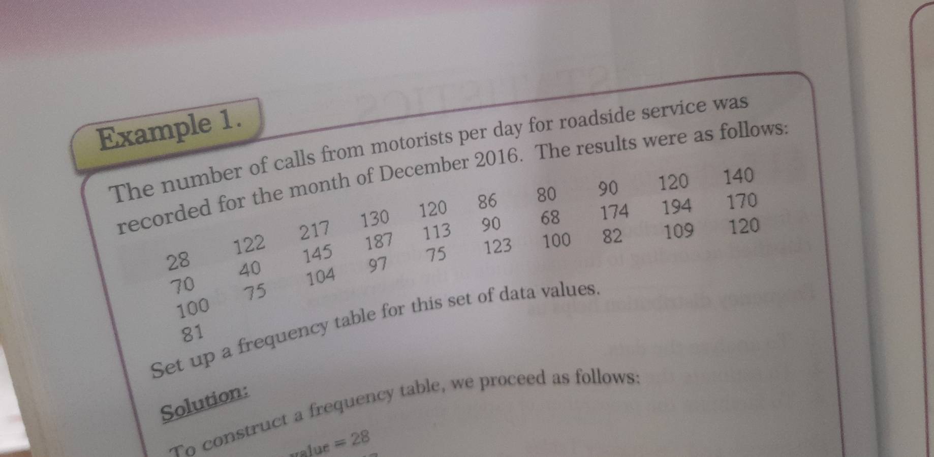 Example 1. 
The number of calls from motorists per day for roadside service was 
recorded for the month of December 2016. The results were as follows:
130 120 86 80 90 120 140
145 187 113 90 68 174 194
170
122 217
28 40 97
75 123 100 82 109 120
104
70 75
100
Set up a frequency table for this set of data values
81
Solution: 
To construct a frequency table, we proceed as follows 
value =28