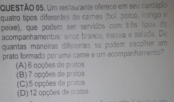 Um restaurante oferece em seu cardápio
quatro tipos diferentes de carnes (boi, porco, frango e
peixe), que podem ser servidos com três tipos de
acompanhamentos: arroz branco, massa e salada. De
quantas maneiras diferentes se podem escolher um 
prato formado por uma carne e um acompanhamento?
(A) 6 opções de pratos
(B) 7 opções de pratos
(C) 5 opções de pratos
(D) 12 opções de pratos