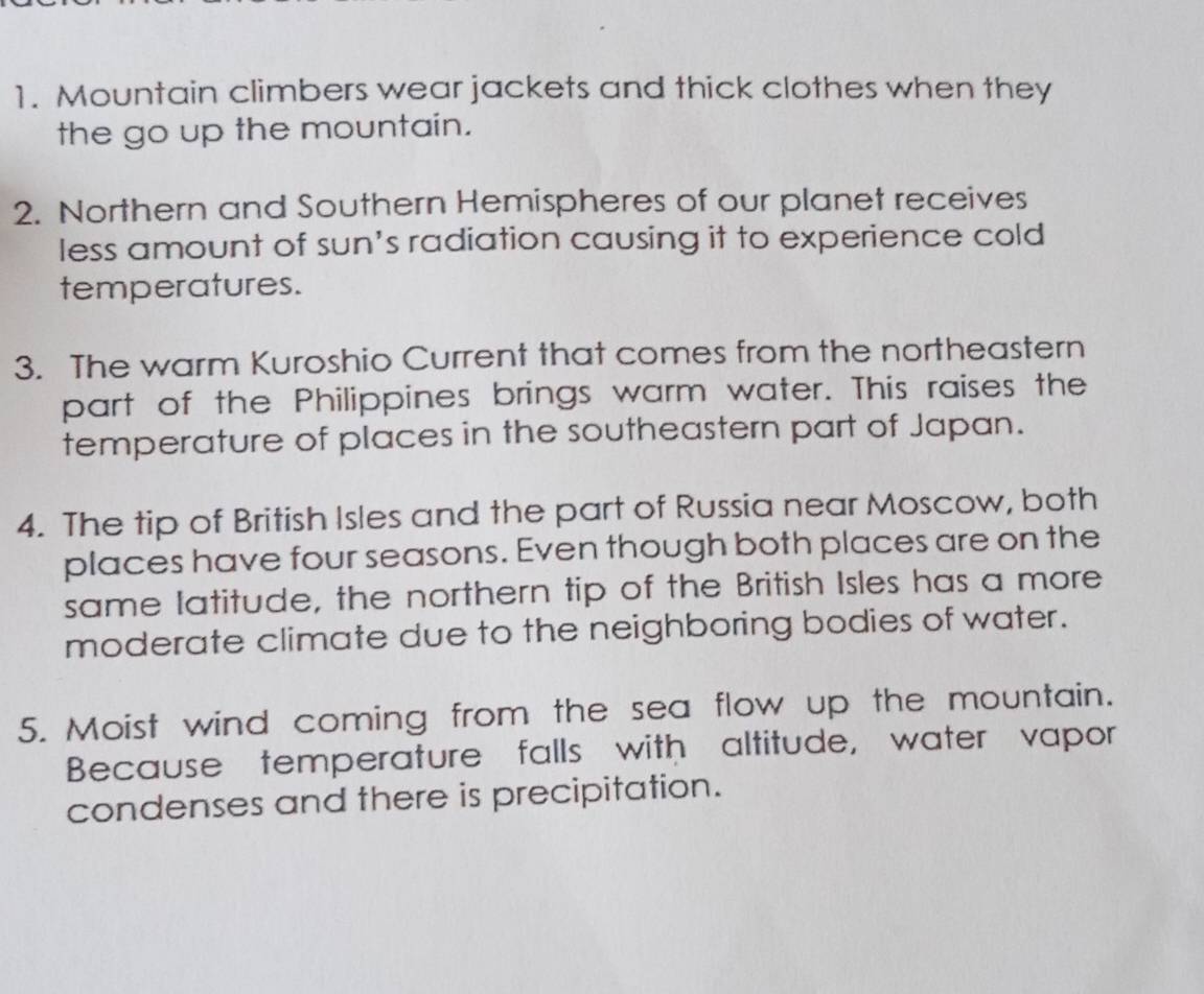 Mountain climbers wear jackets and thick clothes when they 
the go up the mountain. 
2. Northern and Southern Hemispheres of our planet receives 
less amount of sun’s radiation causing it to experience cold 
temperatures. 
3. The warm Kuroshio Current that comes from the northeastern 
part of the Philippines brings warm water. This raises the 
temperature of places in the southeastern part of Japan. 
4. The tip of British Isles and the part of Russia near Moscow, both 
places have four seasons. Even though both places are on the 
same Iatitude, the northern tip of the British Isles has a more 
moderate climate due to the neighboring bodies of water. 
5. Moist wind coming from the sea flow up the mountain. 
Because temperature falls with altitude, water vapor 
condenses and there is precipitation.