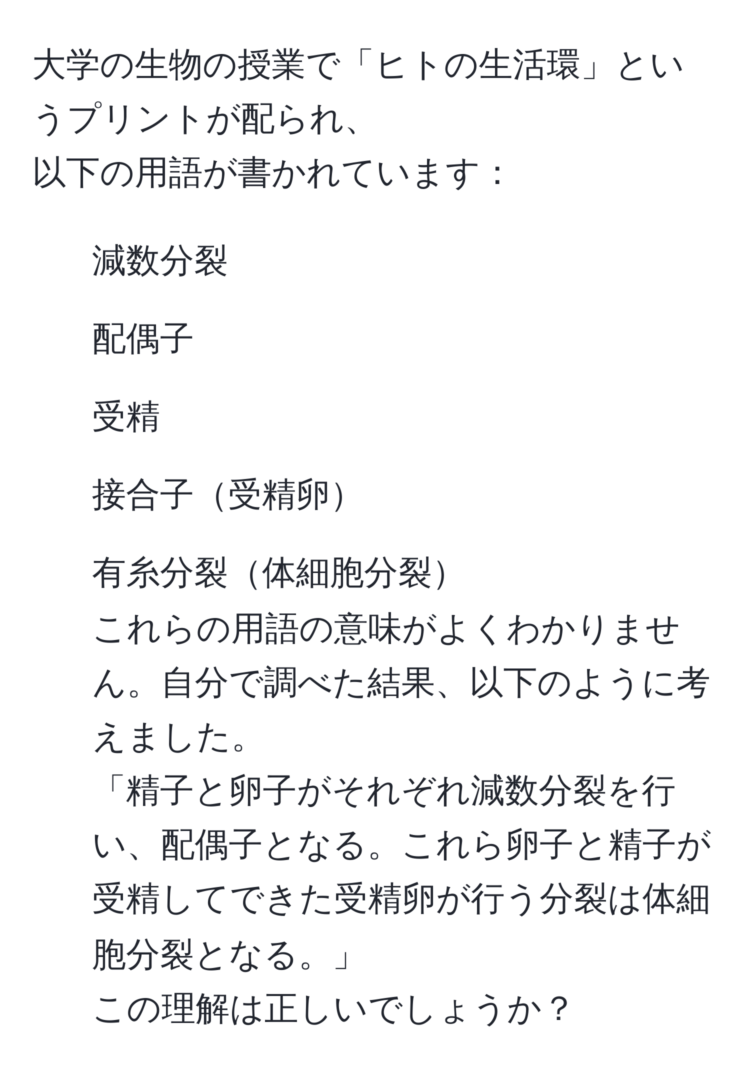 大学の生物の授業で「ヒトの生活環」というプリントが配られ、  
以下の用語が書かれています：  
1. 減数分裂  
2. 配偶子  
3. 受精  
4. 接合子受精卵  
5. 有糸分裂体細胞分裂  
これらの用語の意味がよくわかりません。自分で調べた結果、以下のように考えました。  
「精子と卵子がそれぞれ減数分裂を行い、配偶子となる。これら卵子と精子が受精してできた受精卵が行う分裂は体細胞分裂となる。」  
この理解は正しいでしょうか？