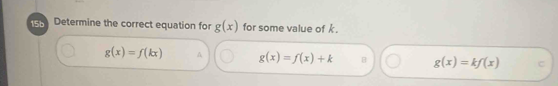 15b Determine the correct equation for g(x) for some value of k.
g(x)=f(kx) A
g(x)=f(x)+k B
g(x)=kf(x) C