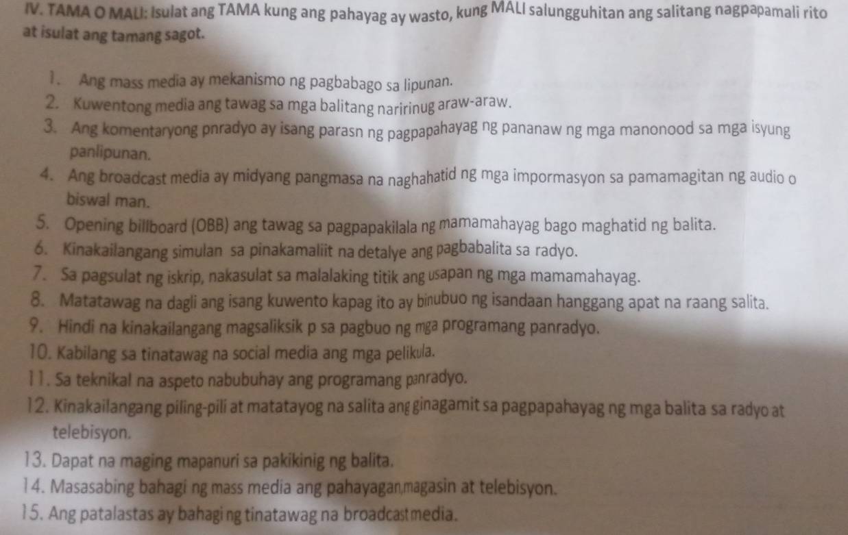 TAMA O MALI: Isulat ang TAMA kung ang pahayag ay wasto, kung MALI salungguhitan ang salitang nagpapamali rito
at isulat ang tamang sagot.
1. Ang mass media ay mekanismo ng pagbabago sa lipunan.
2. Kuwentong media ang tawag sa mga balitang naririnug araw-araw.
3. Ang komentaryong pnradyo ay isang parasn ng pagpapahayag ng pananaw ng mga manonood sa mga isyung
panlipunan.
4. Ang broadcast media ay midyang pangmasa na naghahatid ng mga impormasyon sa pamamagitan ng audio o
biswal man.
5. Opening billboard (OBB) ang tawag sa pagpapakilala ng mamamahayag bago maghatid ng balita.
6. Kinakailangang simulan sa pinakamaliit na detalye ang pagbabalita sa radyo.
7. Sa pagsulat ng iskrip, nakasulat sa malalaking titik ang usapan ng mga mamamahayag.
8. Matatawag na dagli ang isang kuwento kapag ito ay birubuo ng isandaan hanggang apat na raang salita.
9. Hindi na kinakailangang magsaliksik p sa pagbuo ng mga programang panradyo.
10. Kabilang sa tinatawag na social media ang mga pelikula.
1 1 . Sa teknikal na aspeto nabubuhay ang programang pænradyo.
12. Kinakailangang piling-pili at matatayog na salita angginagamit sa pagpapahayag ng mga balita sa radyo at
telebisyon.
13. Dapat na maging mapanuri sa pakikinig ng balita.
1 4. Masasabing bahagi ng mass media ang pahayagan,magasin at telebisyon.
15. Ang patalastas ay bahaging tinatawag na broadcastmedia.