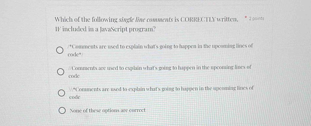 Which of the following single line comments is CORRECTLY written, * 2 points
IF included in a JavaScript program?
/^+ Comments are used to explain what's going to happen in the upcoming lines of
c odc^*
//Comments are used to explain what's going to happen in the upcoming lines of
code
11° Comments are used to explain what's going to happen in the upcoming lines of
code
None of these options are correct