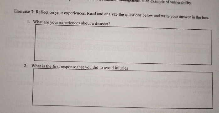 anagement is an example of vulnerability. 
Exercise 3: Reflect on your experiences. Read and analyze the questions below and write your answer in the box. 
1. What are your experiences about a disaster? 
2. What is the first response that you did to avoid injuries